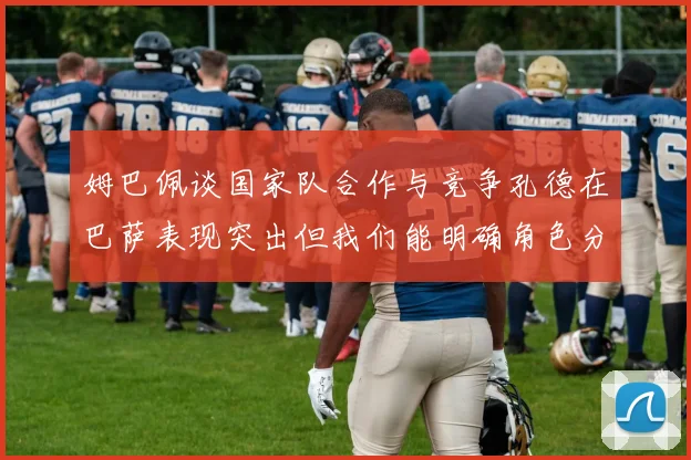 姆巴佩谈国家队合作与竞争孔德在巴萨表现突出但我们能明确角色分工