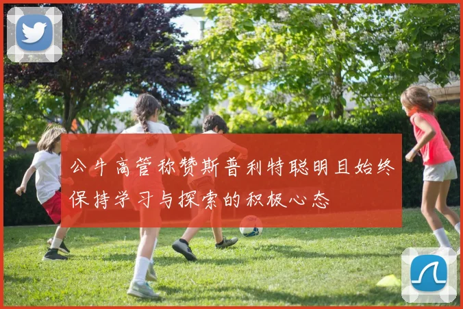 公牛高管称赞斯普利特聪明且始终保持学习与探索的积极心态