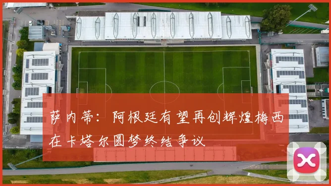 萨内蒂：阿根廷有望再创辉煌梅西在卡塔尔圆梦终结争议