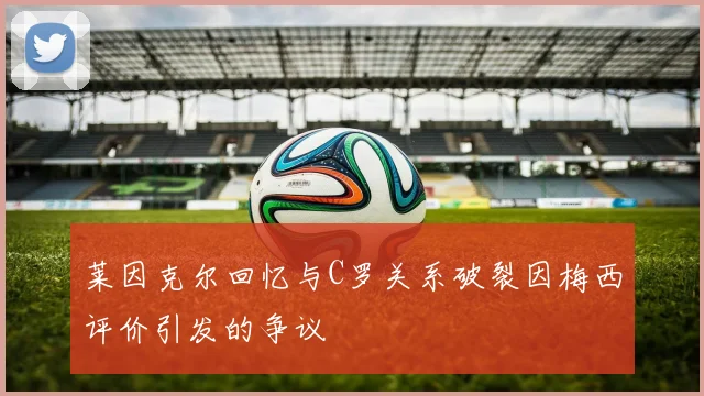 莱因克尔回忆与C罗关系破裂因梅西评价引发的争议