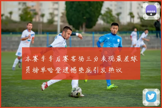 本赛季季后赛客场三分表现最差球员榜单哈登遗憾垫底引发热议