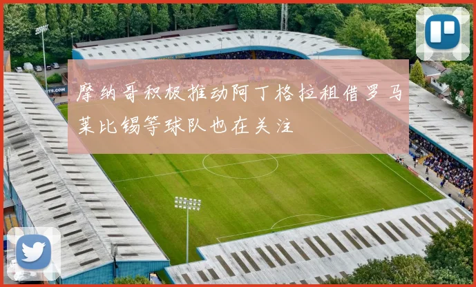 摩纳哥积极推动阿丁格拉租借罗马莱比锡等球队也在关注
