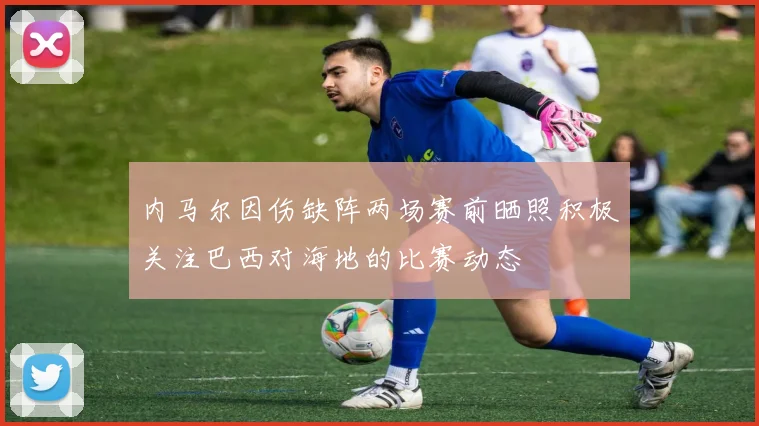 内马尔因伤缺阵两场赛前晒照积极关注巴西对海地的比赛动态