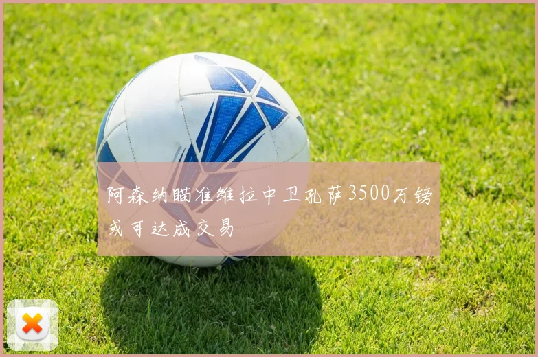 阿森纳瞄准维拉中卫孔萨3500万镑或可达成交易