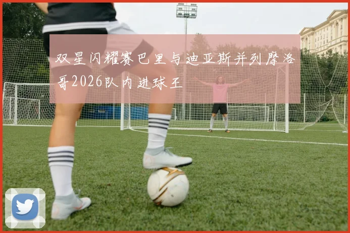 双星闪耀赛巴里与迪亚斯并列摩洛哥2026队内进球王