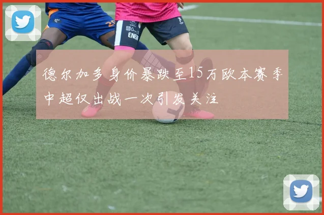 德尔加多身价暴跌至15万欧本赛季中超仅出战一次引发关注